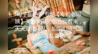 母子乱伦4P专场【专约老阿姨】美熟女排列组合换着来，天天双飞淫乱，姐姐们骚气逼人，淫乱香艳