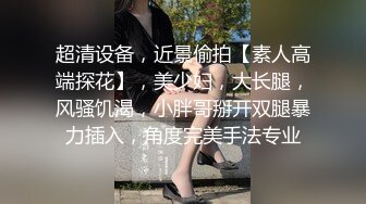 超清设备，近景偷拍【素人高端探花】，美少妇，大长腿，风骚饥渴，小胖哥掰开双腿暴力插入，角度完美手法专业