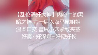 【乱伦通奸大神】内心中的黑暗之神 六一后入双马尾姐姐 温柔口交 蜜尻小穴紧致夹茎 好爽~好深啊~好硬好长