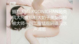 摄影大师EROONICHAN另类风大尺度私拍大奶子美女模特被大师一指二指猛抠阴道淫水声清脆