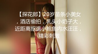 【探花郎】20岁苗条小美女，酒店偷拍，乳头小奶子大，近距离抠逼小鲍鱼内水汪汪，精彩刺激