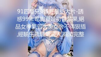 91四驅兄弟5月最新大片-誘惑99年筍胸夏娃初嘗禁果,絕品女神氣質大美女舍不得狠插,經驗生疏騷氣逼人,高清完整版!..