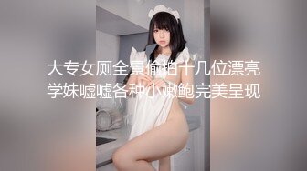 大专女厕全景偷拍十几位漂亮学妹嘘嘘各种小嫩鲍完美呈现