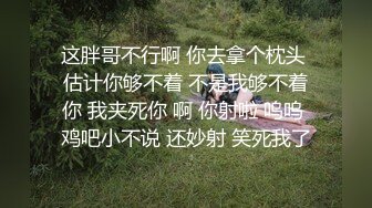 这胖哥不行啊 你去拿个枕头 估计你够不着 不是我够不着你 我夹死你 啊 你射啦 呜呜 鸡吧小不说 还妙射 笑死我了