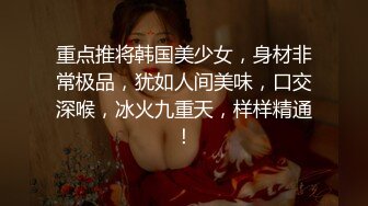 重点推将韩国美少女，身材非常极品，犹如人间美味，口交深喉，冰火九重天，样样精通！