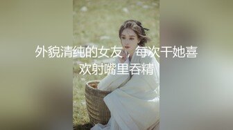 外貌清纯的女友，每次干她喜欢射嘴里吞精